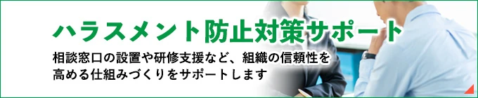 ハラスメント防止対策。相談窓口の設置や研修支援など、組織の信頼性を高める仕組みづくりをサポートします。